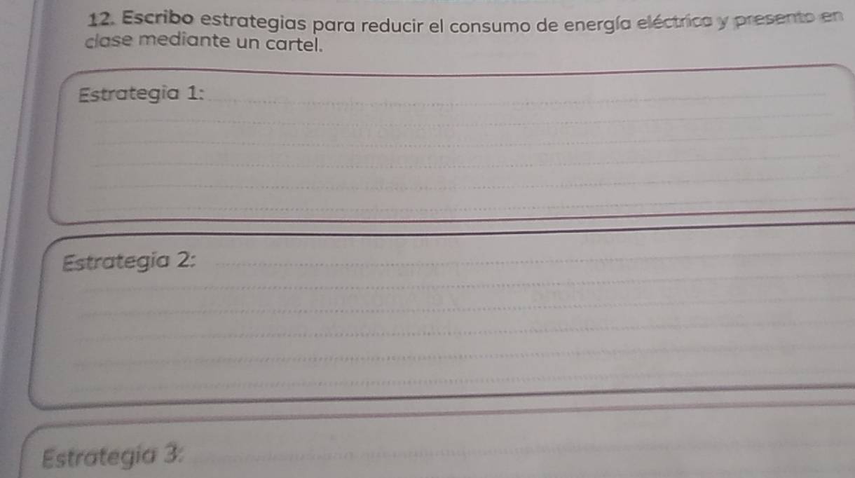 Escribo estrategias para reducir el consumo de energía eléctrica y presento en 
clase mediante un cartel. 
_ 
_ 
Estrategia 1:_ 
_ 
_ 
_ 
__ 
_ 
_ 
Estrategia 2: 
_ 
_ 
_ 
_ 
_ 
_ 
_ 
Estrategia 3:_