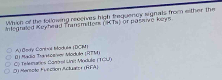 Which of the following receives high frequency signals from either the
Integrated Keyhead Transmitters (IKTs) or passive keys.
A) Body Control Module (BCM)
B) Radio Transceiver Module (RTM)
C) Telematics Control Unit Module (TCU)
D) Remote Function Actuator (RFA)