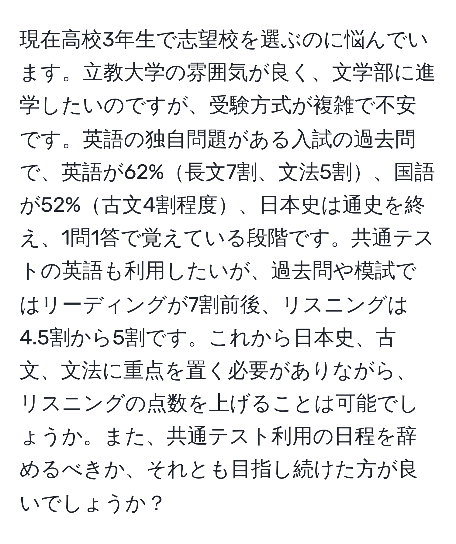 現在高校3年生で志望校を選ぶのに悩んでいます。立教大学の雰囲気が良く、文学部に進学したいのですが、受験方式が複雑で不安です。英語の独自問題がある入試の過去問で、英語が62%長文7割、文法5割、国語が52%古文4割程度、日本史は通史を終え、1問1答で覚えている段階です。共通テストの英語も利用したいが、過去問や模試ではリーディングが7割前後、リスニングは4.5割から5割です。これから日本史、古文、文法に重点を置く必要がありながら、リスニングの点数を上げることは可能でしょうか。また、共通テスト利用の日程を辞めるべきか、それとも目指し続けた方が良いでしょうか？