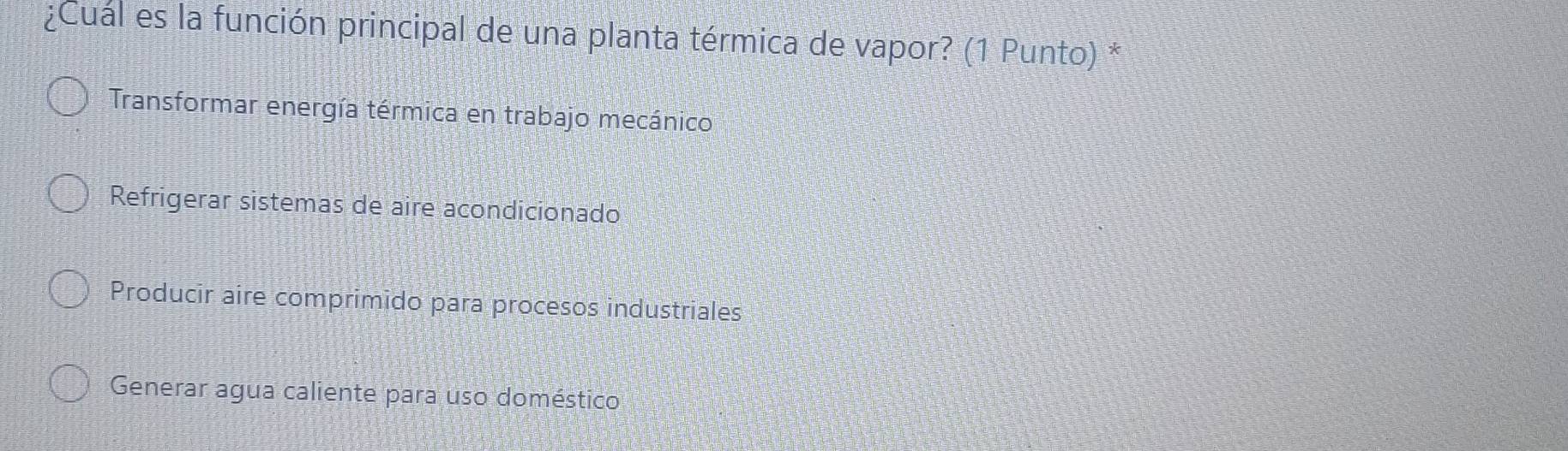 ¿Cuál es la función principal de una planta térmica de vapor? (1 Punto) *
Transformar energía térmica en trabajo mecánico
Refrigerar sistemas de aire acondicionado
Producir aire comprimido para procesos industriales
Generar agua caliente para uso doméstico