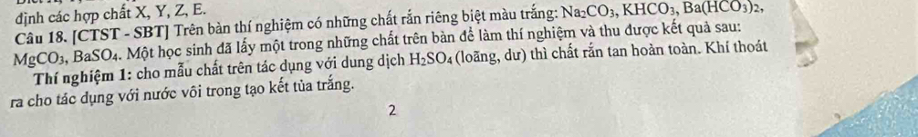 định các hợp chất X, Y, Z, E. 
Câu 18. [CTST - SBT] Trên bàn thí nghiệm có những chất rắn riêng biệt màu trắng: Na_2CO_3, KHCO_3, Ba(HCO_3)_2,
MgCO_3, BaSO_4 ặ. Một học sinh đã lấy một trong những chất trên bàn để làm thí nghiệm và thu được kết quả sau: 
Thí nghiệm 1: cho mẫu chất trên tác dụng với dung dịch H_2SO_4 (loãng, dư) thì chất rắn tan hoàn toàn. Khí thoát 
ra cho tác dụng với nước vôi trong tạo kết tủa trắng. 
2