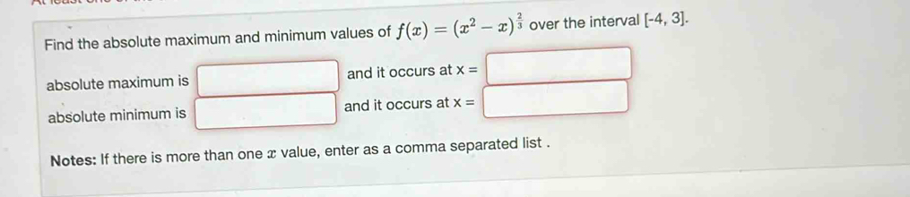 Find the absolute maximum and minimum values of f(x)=(x^2-x)^ 2/3  over the interval [-4,3]. 
absolute maximum is and it occurs at x=
absolute minimum is and it occurs at x= □ 
Notes: If there is more than one x value, enter as a comma separated list .