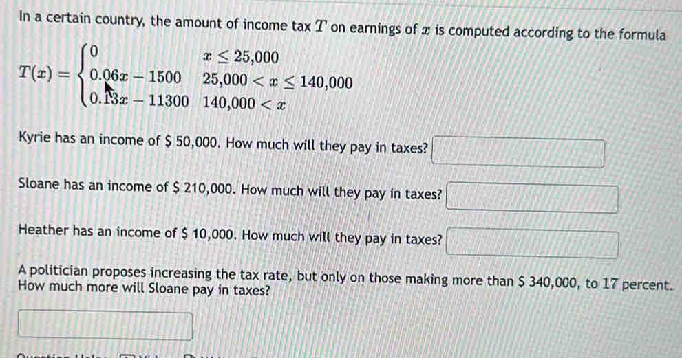 In a certain country, the amount of income tax T on earnings of x is computed according to the formula
T(x)=beginarrayl 0x≤ 25,000 0.06x-150025,000
Kyrie has an income of $ 50,000. How much will they pay in taxes? □ 
Sloane has an income of $ 210,000. How much will they pay in taxes? □ 
Heather has an income of $ 10,000. How much will they pay in taxes? □ 
A politician proposes increasing the tax rate, but only on those making more than $ 340,000, to 17 percent. 
How much more will Sloane pay in taxes? 
^□  □