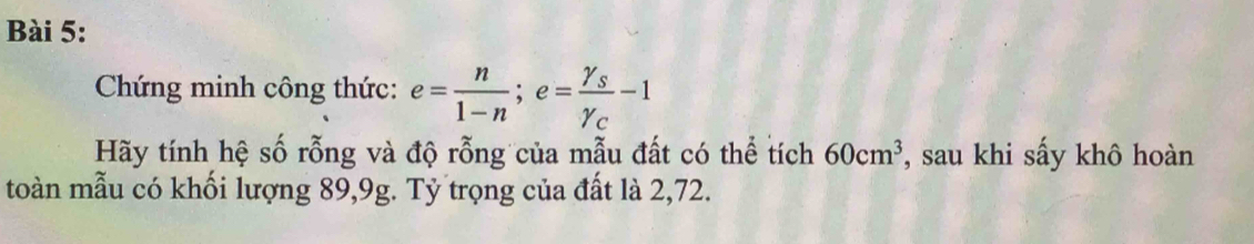 Chứng minh công thức: e= n/1-n ; e=frac gamma _sgamma _c-1
Hãy tính hệ số rỗng và độ rỗng của mẫu đất có thể tích 60cm^3 , sau khi sấy khô hoàn 
toàn mẫu có khối lượng 89,9g. Tỷ trọng của đất là 2, 72.