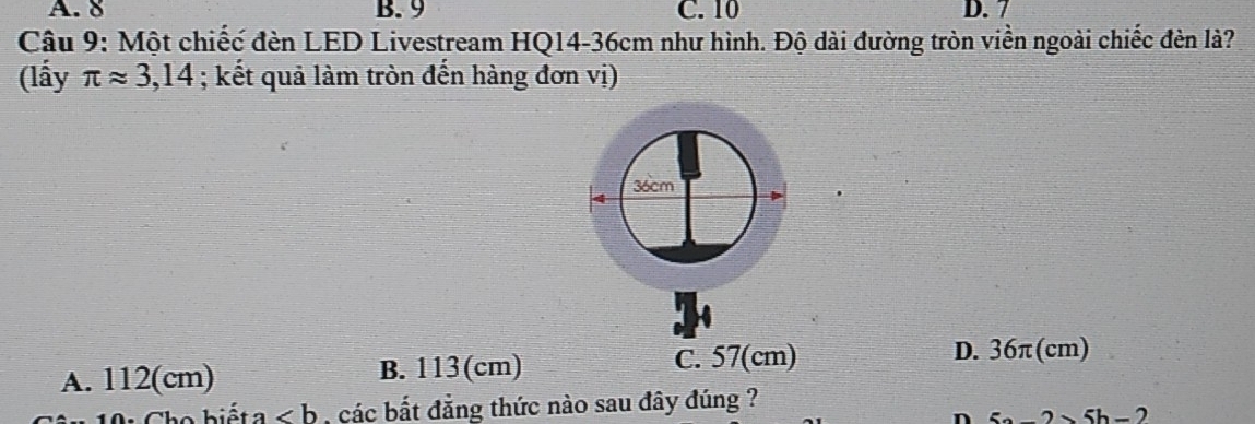 A. 8 B. 9 C. 10 D. 7
Câu 9: Một chiếc đèn LED Livestream HQ14-36cm như hình. Độ dài đường tròn viền ngoài chiếc đèn là?
(lấy π approx 3,14; kết quả làm tròn đến hàng đơn vị)
36cm
4
A. 112(cm) B. 113(cm)
C. 57(cm) D. 36π(cm)
Cho biết a ∠ b các bắt đẳng thức nào sau đây đúng ?
-2>5h-2