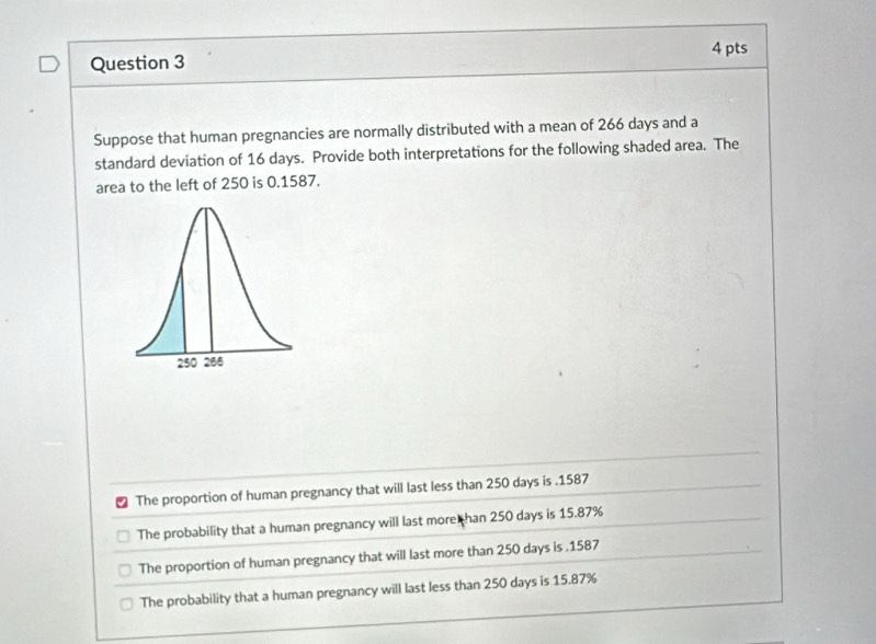 Suppose that human pregnancies are normally distributed with a mean of 266 days and a
standard deviation of 16 days. Provide both interpretations for the following shaded area. The
area to the left of 250 is 0.1587.
The proportion of human pregnancy that will last less than 250 days is . 1587
The probability that a human pregnancy will last more han 250 days is 15.87%
The proportion of human pregnancy that will last more than 250 days is . 1587
The probability that a human pregnancy will last less than 250 days is 15.87%