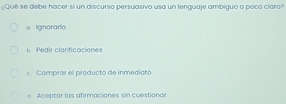 ¿Qué se debe hacer si un discurso persuasivo usa un lenguaje ambiguo o poco claro?
a. Ignorarlo
B. Pedir clarificaciones
c. Comprar el producto de inmediato
d. Aceptar las afirmaciones sin cuestionar