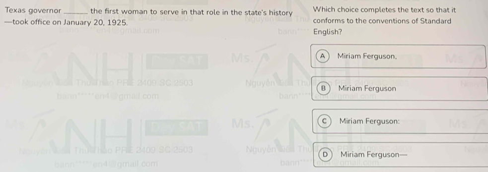 Texas governor _the first woman to serve in that role in the state's history Which choice completes the text so that it
—took office on January 20, 1925. conforms to the conventions of Standard
English?
A Miriam Ferguson,
B Miriam Ferguson
1 is. Miriam Ferguson:
c 
503 Miriam Ferguson
D
m