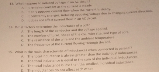 What happens to induced voltage in an AC circuit?
A. It remains constant as the current is steady.
B. It only opposes current flow when the current is steady.
C. It constantly changes, inducing opposing voltage due to changing current direction.
D. It does not affect current flow in an AC circuit.
14. What factors determine the inductance of a coil?
A. The length of the conductor and the voltage applied.
B. The number of turns, shape of the coil, wire size, and type of core.
C. The resistance of the wire and the ambient temperature.
D. The frequency of the current flowing through the coil.
15. What is the main characteristic of inductances when connected in parallel?
A. The total inductance is always greater than the individual inductances.
B. The total inductance is equal to the sum of the individual inductances.
C. The total inductance is less than the smallest individual inductance.
D. The inductances do not affect each other.