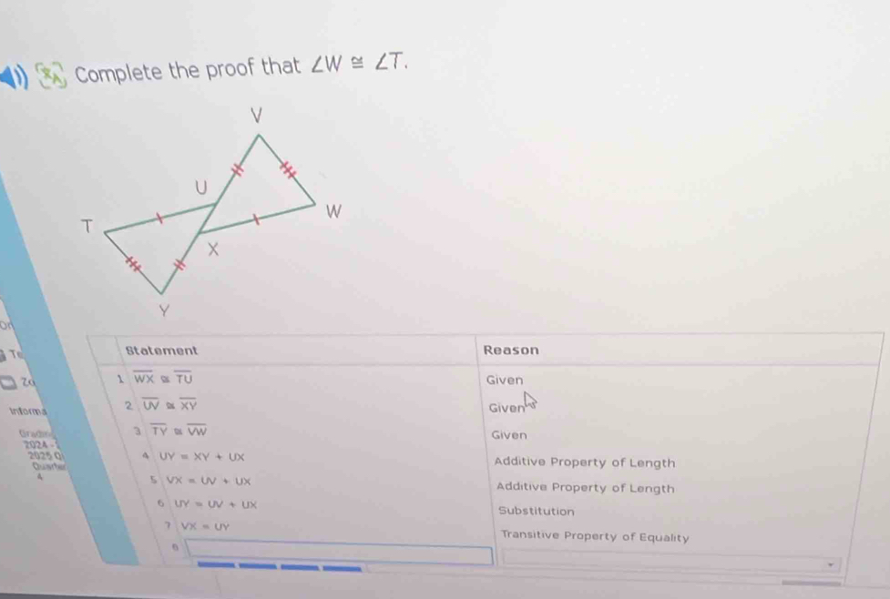 Complete the proof that ∠ W≌ ∠ T. 
on 
Statement Reason
overline WX≌ overline TU
7o Given 
Informa 2 overline UV≌ overline XY
Given 
Gradin 3 overline TY≌ overline VW Given 
2024 - 
2025 Q 4 UY=XY+UX Additive Property of Length 
Quarter 
5 VX=UV+UX
q Additive Property of Length 
6 UY=UV+UX Substitution 
7 VX=UY Transitive Property of Equality 
6