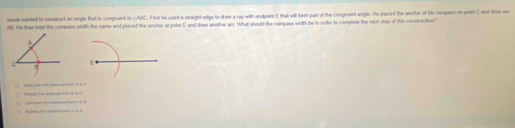 Jacob wanted to construct an angle that is congruent t ∠ ABC. First he used a straight edge to draw a ray with endpoint E that will form part of the congruent angle. He placed the anchor of his compass on point C and drew arc
AB. He then kept the compass width the same and placed the anchor at point E and drew another arc. What should the compass width be in order to complete the next step of this construction?
E
More than the cstnce from 8 t C
Evenly the dislansa from 1 to C
Laxs than the charenca from A to B
Eventy the disterse from A 1o B