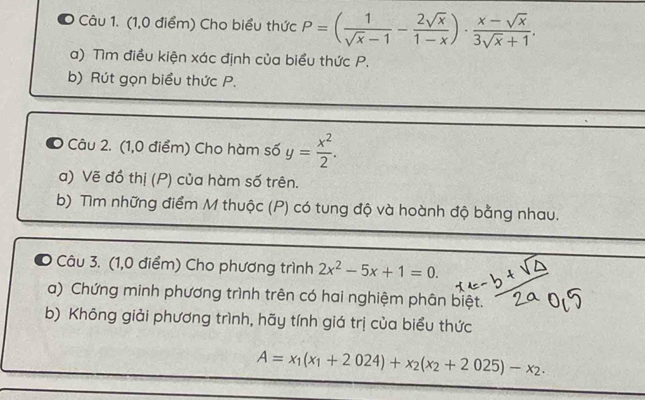 (1,0 điểm) Cho biểu thức P=( 1/sqrt(x)-1 - 2sqrt(x)/1-x )·  (x-sqrt(x))/3sqrt(x)+1 . 
a) Tìm điều kiện xác định của biểu thức P. 
b) Rút gọn biểu thức P. 
O Câu 2. (1,0 điểm) Cho hàm số y= x^2/2 . 
a) Vẽ đồ thị (P) của hàm số trên. 
b) Tìm những điểm M thuộc (P) có tung độ và hoành độ bằng nhau. 
Câu 3. (1,0 điểm) Cho phương trình 2x^2-5x+1=0. 
a) Chứng minh phương trình trên có hai nghiệm phân biệt. 
b) Không giải phương trình, hãy tính giá trị của biểu thức
A=x_1(x_1+2024)+x_2(x_2+2025)-x_2.