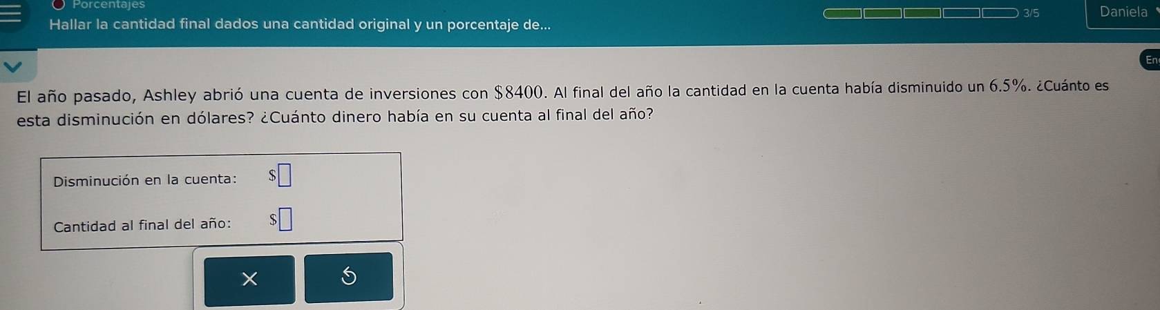 Porcentajes 3/5 Daniela 
Hallar la cantidad final dados una cantidad original y un porcentaje de... 
El año pasado, Ashley abrió una cuenta de inversiones con $8400. Al final del año la cantidad en la cuenta había disminuido un 6.5%. ¿Cuánto es 
esta disminución en dólares? ¿Cuánto dinero había en su cuenta al final del año? 
Disminución en la cuenta: 
Cantidad al final del año: