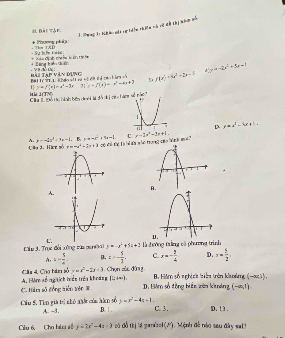 Dạng 1: Khảo sát sự biến thiên và vẽ đồ thị hàm số.
II. bài tập.
Phương pháp:
- Tìm TXĐ
- Sự biến thiên:
+ Xác định chiều biển thiên
+ Bảng biến thiên
- Vẽ đồ thị:
bài tập vận dụng A) y=-2x^2+5x-1
Bài 1( TL): Khảo sát và vẽ đồ thị các hàm số.
1) y=f(x)=x^2-3x 2) y=f(x)=-x^2-4x+3 3) f(x)=3x^2+2x-5
Bài 2(TN)
Cầu 1. Đỗ thị hình bên dưới là đồ thị của hàmsố nào?
D. y=x^2-3x+1.
A. y=-2x^2+3x-1. B. y=-x^2+3x-1. C. y=2x^2-3x+1.
Câu 2. Hàm số y=-x^2+2x+3 có đồ thị là hình nào trong các hình sau?
.
B.
A

C
D
Câu 3. Trục đổi xứng của parabol y=-x^2+5x+3 là đường thẳng có phương trình
A. x= 5/4 . B. x=- 5/2 . C. x=- 5/4 . D. x= 5/2 .
Câu 4. Cho hàm số y=x^2-2x+3. Chọn câu đúng.
A. Hàm số nghịch biến trên khoảng (1;+∈fty ). B. Hàm số nghịch biến trên khoảng (-∈fty ;1),
C. Hàm số đồng biến trên R .
D. Hàm số đồng biến trên khoảng (-∈fty ;1).
Câu 5. Tìm giá trị nhỏ nhất của hàm số y=x^2-4x+1.
A. -3 . B. 1.
C.3 . D. 13 .
Câu 6. Cho hàm số y=2x^2-4x+3 có đồ thị là parabol(P). Mệnh đề nào sau đây sai?