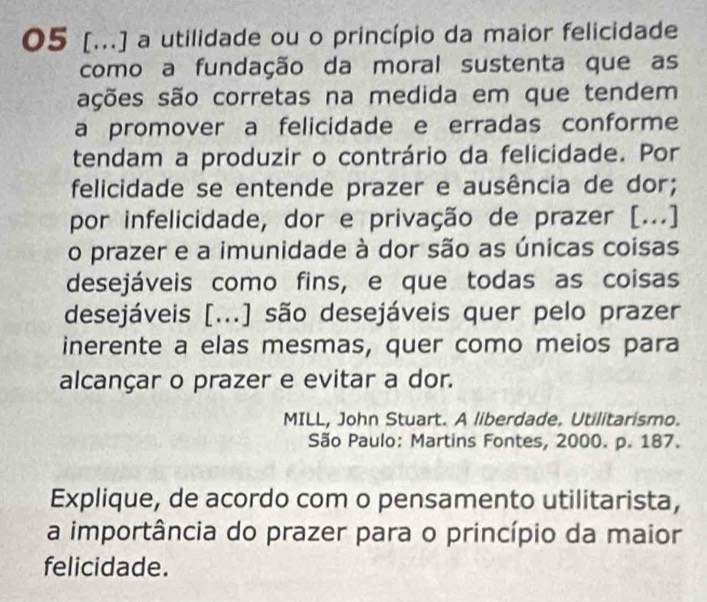 05 [...] a utilidade ou o princípio da maior felicidade 
como a fundação da moral sustenta que as 
ações são corretas na medida em que tendem 
a promover a felicidade e erradas conforme 
tendam a produzir o contrário da felicidade. Por 
felicidade se entende prazer e ausência de dor; 
por infelicidade, dor e privação de prazer [...] 
o prazer e a imunidade à dor são as únicas coisas 
desejáveis como fins, e que todas as coisas 
desejáveis [...] são desejáveis quer pelo prazer 
inerente a elas mesmas, quer como meios para 
alcançar o prazer e evitar a dor. 
MILL, John Stuart. A liberdade. Utilitarismo. 
São Paulo: Martins Fontes, 2000. p. 187. 
Explique, de acordo com o pensamento utilitarista, 
a importância do prazer para o princípio da maior 
felicidade.