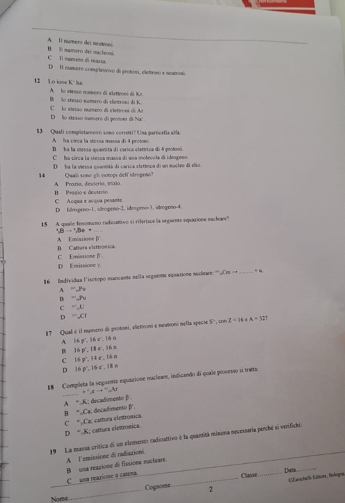 A Il numero dei neutroni
B ll numero dei nucleoni
C Il numero di massa.
D Il numero complessivo di protoni, elettroni e neutroni.
12 Lo ione K* ha:
A lo stesso numero di elettroni di Kr.
B lo stesso numero di elettroni di K.
C lo stesso numero di elettroni di Ar
D lo stesso numero di protoni di Na'
13 Quali completamenti sono corretti? Una particella alfa:
A ha circa la stessa massa di 4 protoni.
B ha la stessa quantità di carica elettrica di 4 protoni.
C ha circa la stessa massa di una molecola di idrogeno.
D  ha la stessa quantità di carica elettrica di un nucleo di elio.
14 Quali sono gli isotopi dell'idrogeno?
A Prozio, deuterio, trizio.
B Prozio e deuterio.
C Acqua e acqua pesante.
D Idrogeno-1, idrogeno-2, idrogeno-3, idrogeno-4.
15 A quale fenomeno radioattivo si riferisce la seguente equazione nucleare?
^circ ,Bto^(circ Bto ',Be) +
A Emissione β
B Cattura elettronica.
C Emissione β
D Emissione γ
16 Individua l’isotopo mancante nella seguente equazione nucleare: ''', Cm- _+ a.
A _20Pu
B _241Pu
C x=C_nU
D^(2/4)=Cf
17 Qual è il numero di protoni, elettroni e neutroni nella specie S^2,conZ=16 e A=32 1
A 16p° , 16 c . 16 n
B 16p° 18 e , 16 n
C 16p^+. 14 e、 16 n
D 16p^.,16e. 18 n
18 Completa la seguente equazione nucleare, indicando di quale processo si tratta:
_
+ '',cto '',Ar
A * K; decadimento β.
B * Ca; decadimento beta°.
C * Ca; cattura elettronica.
D “ ,K; cattura elettronica.
19 La massa critica di un elemento radioattivo è la quantità minima necessaria perché si verifichi:
A l'emissione di radiazioni.
_
B una reazione di fissione nucleare.
_
C una reazione a catena._
Data
Classe_
CZanichelli Editore, Bologna
Cognome
Nome _2