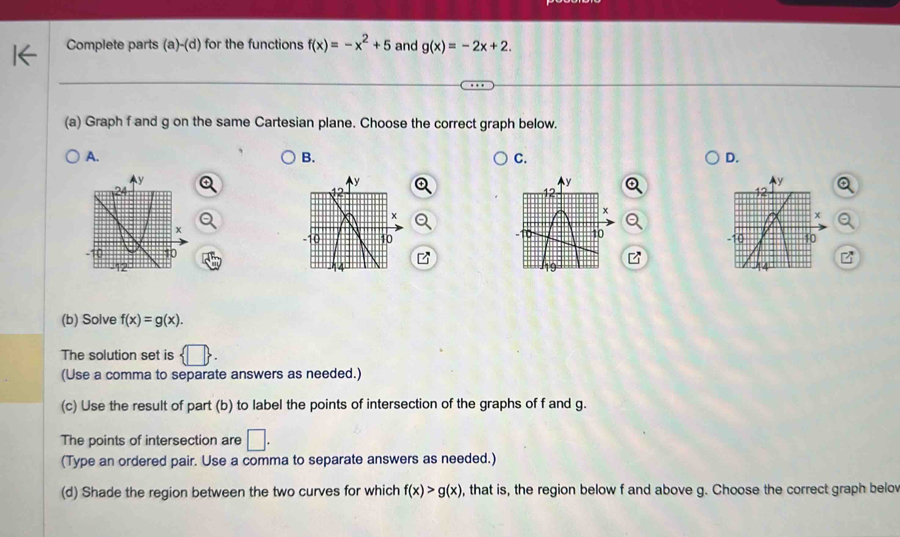 Complete parts (a)-(d) for the functions f(x)=-x^2+5 and g(x)=-2x+2. 
(a) Graph f and g on the same Cartesian plane. Choose the correct graph below. 
A. 
B. 
C. 
D. 
(b) Solve f(x)=g(x). 
The solution set is  □ . 
(Use a comma to separate answers as needed.) 
(c) Use the result of part (b) to label the points of intersection of the graphs of f and g. 
The points of intersection are □. 
(Type an ordered pair. Use a comma to separate answers as needed.) 
(d) Shade the region between the two curves for which f(x)>g(x) , that is, the region below f and above g. Choose the correct graph belov