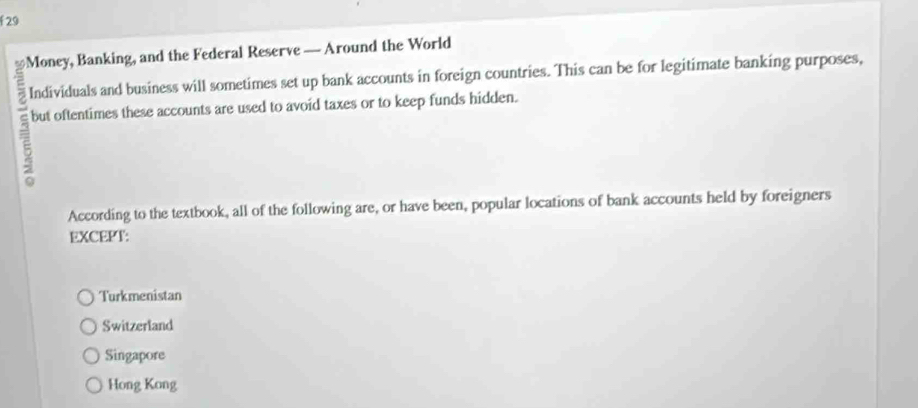 Money, Banking, and the Federal Reserve — Around the World
Individuals and business will sometimes set up bank accounts in foreign countries. This can be for legitimate banking purposes,
but oftentimes these accounts are used to avoid taxes or to keep funds hidden.
According to the textbook, all of the following are, or have been, popular locations of bank accounts held by foreigners
EXCEPT:
Turkmenistan
Switzerland
Singapore
Hong Kong