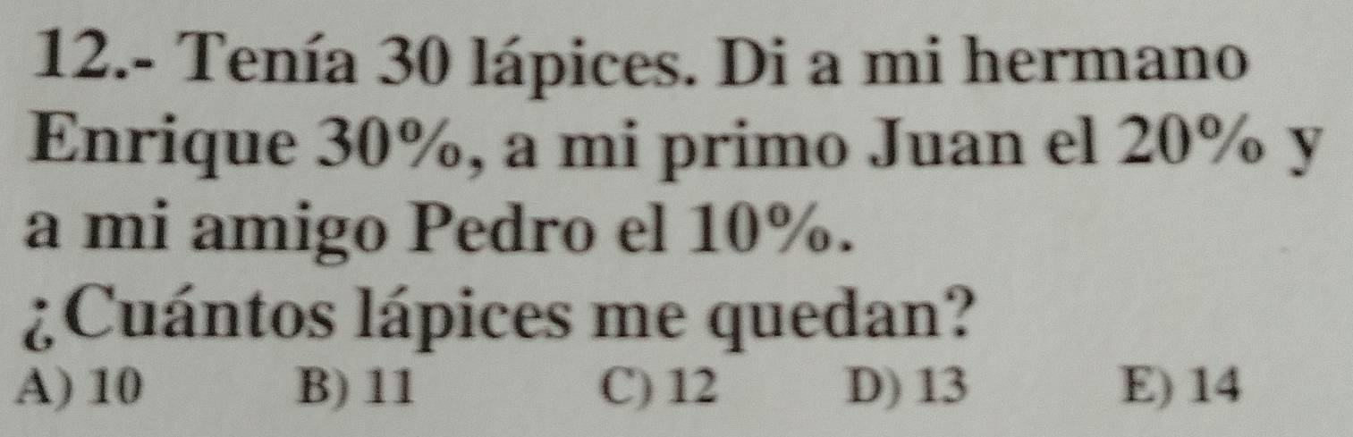 12.- Tenía 30 lápices. Di a mi hermano
Enrique 30%, a mi primo Juan el 20% y
a mi amigo Pedro el 10%.
¿Cuántos lápices me quedan?
A) 10 B) 11 C) 12 D) 13 E) 14