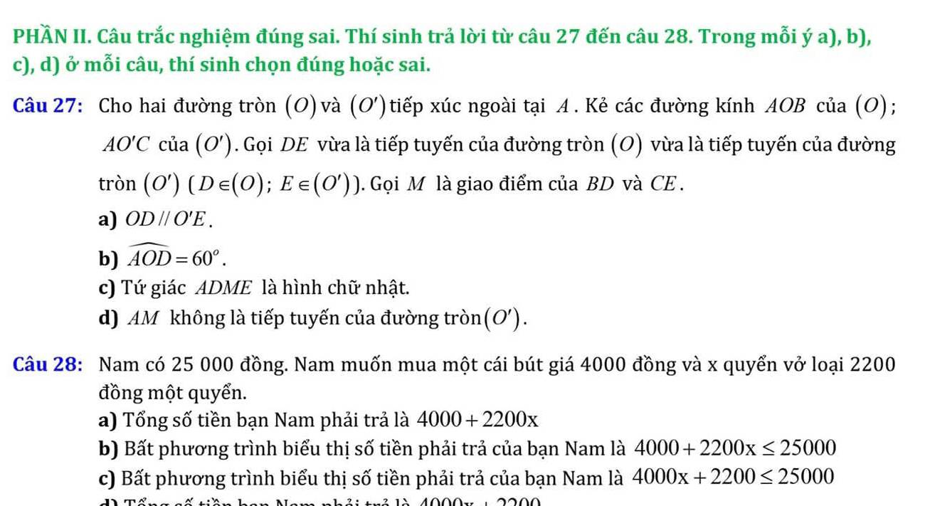 PHÀN II. Câu trắc nghiệm đúng sai. Thí sinh trả lời từ câu 27 đến câu 28. Trong mỗi ý a), b),
c), d) ở mỗi câu, thí sinh chọn đúng hoặc sai.
Câu 27: Cho hai đường tròn (O)và (O')tiếp xúc ngoài tại A. Kẻ các đường kính AOB của (O);
AO'Ccia(O'). Gọi DE vừa là tiếp tuyến của đường tròn (O) vừa là tiếp tuyến của đường
tron(O')(D∈ (O);E∈ (O')). Gọi M là giao điểm của BD và CE .
a) OD//O'E.
b) widehat AOD=60°.
c) Tứ giác ADME là hình chữ nhật.
d) AM không là tiếp tuyến của đường tròn(O').
Câu 28: Nam có 25 000 đồng. Nam muốn mua một cái bút giá 4000 đồng và x quyển vở loại 2200
đồng một quyển.
a) Tổng số tiền bạn Nam phải trả là 4000+2200x
b) Bất phương trình biểu thị số tiền phải trả của bạn Nam là 4000+2200x≤ 25000
c) Bất phương trình biểu thị số tiền phải trả của bạn Nam là 4000x+2200≤ 25000