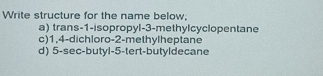 Write structure for the name below, 
a) trans -1 -isopropyl -3 -methylcyclopentane 
c) 1, 4 -dichloro -2 -methylheptane 
d) 5 -sec-butyl -5 -tert-butyldecane