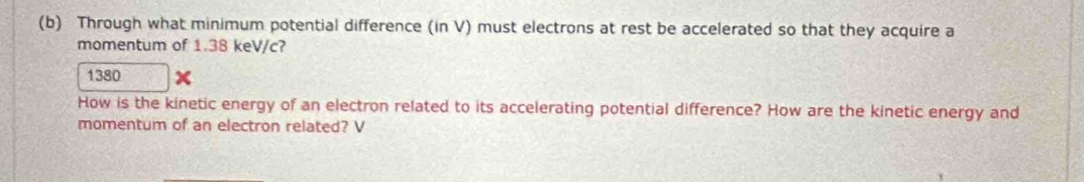 Through what minimum potential difference (in V) must electrons at rest be accelerated so that they acquire a 
momentum of 1.38 keV/c? 
1380 
How is the kinetic energy of an electron related to its accelerating potential difference? How are the kinetic energy and 
momentum of an electron related? V