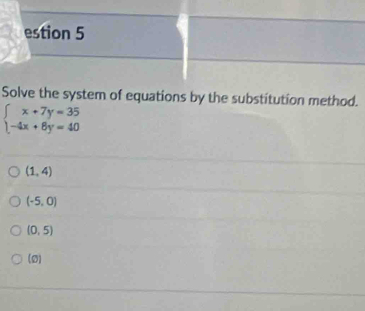 estion 5
Solve the system of equations by the substitution method.
beginarrayl x+7y=35 -4x+8y=40endarray.
(1,4)
(-5,0)
(0,5)
(o)