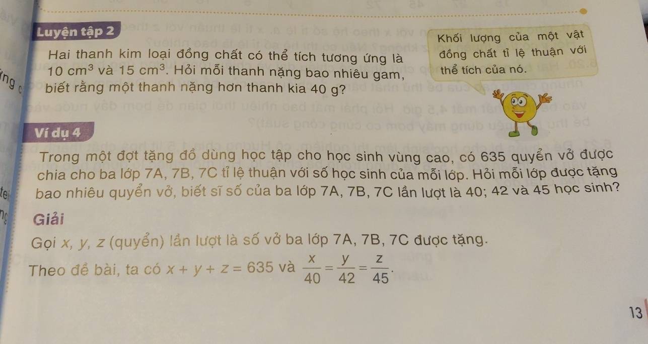 Luyện tập 2 
Khối lượng của một vật 
Hai thanh kim loại đồng chất có thể tích tương ứng là đồng chất tỉ lệ thuận với
10cm^3 và 15cm^3. Hỏi mỗi thanh nặng bao nhiêu gam, thể tích của nó. 
ng biết rằng một thanh nặng hơn thanh kia 40 g? 
Ví dụ 4 
Trong một đợt tặng đồ dùng học tập cho học sinh vùng cao, có 635 quyển vở được 
chia cho ba lớp 7A, 7B, 7C tỉ lệ thuận với số học sinh của mỗi lớp. Hỏi mỗi lớp được tặng 
for bao nhiêu quyển vở, biết sĩ số của ba lớp 7A, 7B, 7C lần lượt là 40; 42 và 45 học sinh? 
Giải 
Gọi x, y, z (quyển) lần lượt là số vở ba lớp 7A, 7B, 7C được tặng. 
Theo đề bài, ta có x+y+z=635 và  x/40 = y/42 = z/45 . 
13