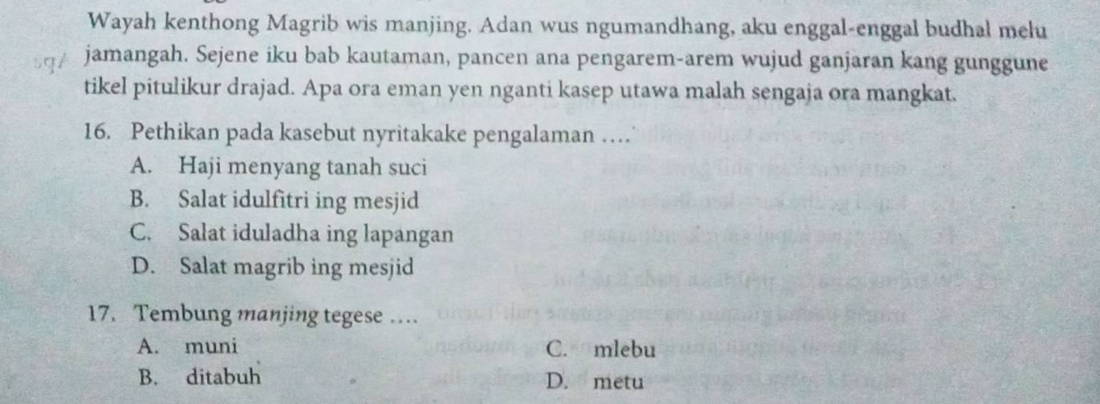 Wayah kenthong Magrib wis manjing. Adan wus ngumandhang, aku enggal-enggal budhal melu
jamangah. Sejene iku bab kautaman, pancen ana pengarem-arem wujud ganjaran kang gunggune
tikel pitulikur drajad. Apa ora eman yen nganti kasep utawa malah sengaja ora mangkat.
16. Pethikan pada kasebut nyritakake pengalaman …
A. Haji menyang tanah suci
B. Salat idulfitri ing mesjid
C. Salat iduladha ing lapangan
D. Salat magrib ing mesjid
17. Tembung manjing tegese …
A. muni C. mlebu
B. ditabuh D. metu