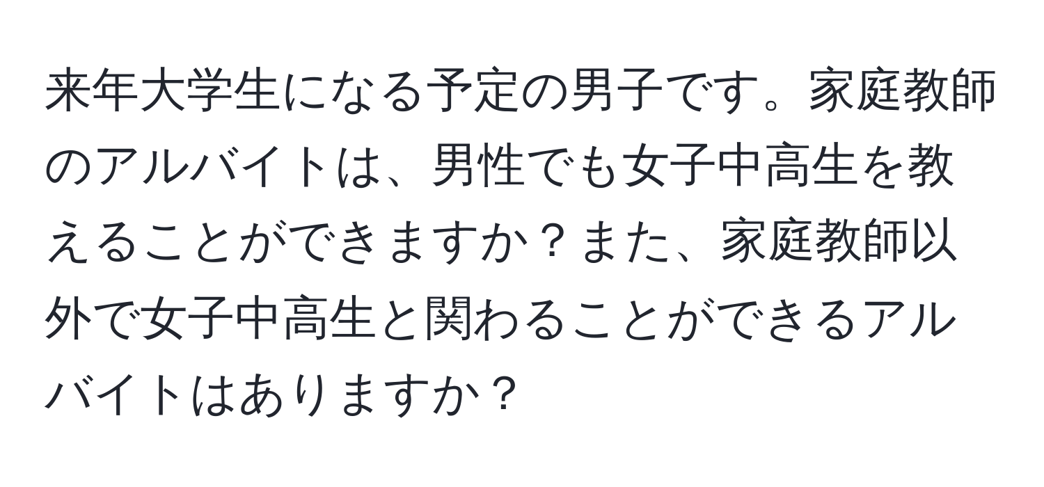 来年大学生になる予定の男子です。家庭教師のアルバイトは、男性でも女子中高生を教えることができますか？また、家庭教師以外で女子中高生と関わることができるアルバイトはありますか？