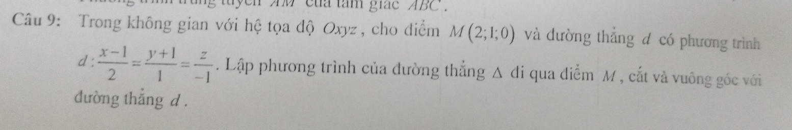 tuyen Ad của tam giac ABC. 
Câu 9: Trong không gian với hệ tọa độ Oxyz, cho điểm M(2;1;0) và đường thẳng đ có phương trình 
d :  (x-1)/2 = (y+1)/1 = z/-1 . Lập phương trình của đường thẳng △ di qua điểm M , cắt và vuông góc với 
đường thẳng d.