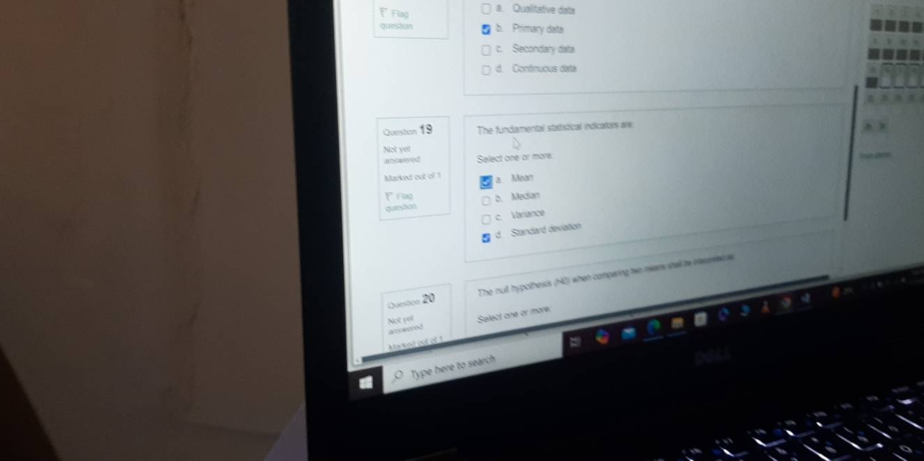 Flsp a. Qualitative data
queston b. Primary data
c. Secondary data
d. Confinuous deta
Quesiton 19 The fundamental statistical indicators are
Not yet
aswered Select one or more
Marked out of 1 a. Mean
F rug
quesbon b. Medan
c. Variance
d. Standard deviation
Queston 20 The null hypothesis (H2) when comparing two mears shall be inerrec a
Not vết Select one or more:

Marked out of !
Type here to search