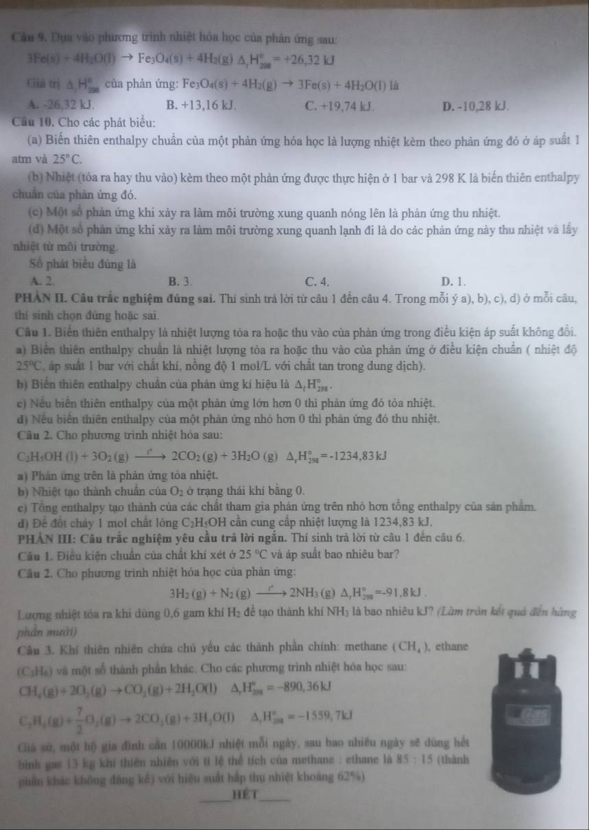 Dựa vào phương trình nhiệt hóa học của phản ứng sau:
3Fe(s)+4H_2O(l)to Fe_3O_4(s)+4H_2(g)△ _fH_(298)°=+26,32kJ
Giả trị △ _1H_(200)° của phản ứng: Fe_3O_4(s)+4H_2(g)to 3Fe(s)+4H_2O(l) là
A. -26,32 kJ. B. +13,16 kJ. C. +19,74 kJ. D. -10,28 kJ
Cầu 10. Cho các phát biểu:
(a) Biến thiên enthalpy chuẩn của một phản ứng hóa học là lượng nhiệt kèm theo phản ứng đó ở áp suất 1
atm và 25°C.
(b) Nhiệt (tỏa ra hay thu vào) kèm theo một phản ứng được thực hiện ở 1 bar và 298 K là biến thiên enthalpy
chuân của phản ứng đó.
(c) Một số phản ứng khi xảy ra làm môi trường xung quanh nóng lên là phản ứng thu nhiệt.
(d) Một số phản ứng khi xảy ra làm môi trường xung quanh lạnh đi là do các phản ứng này thu nhiệt và lấy
nhiệt từ môi trường.
Số phát biểu đủng là
A. 2. B. 3. C. 4. D. 1.
PHAN II. Câu trắc nghiệm đúng sai. Thí sinh trả lời từ câu 1 đến câu 4. Trong mỗi ý a), b), c), d) ở mỗi câu,
thí sinh chọn đúng hoặc sai.
Cầu 1. Biển thiên enthalpy là nhiệt lượng tòa ra hoặc thu vào của phản ứng trong điều kiện áp suất không đổi.
a) Biển thiên enthalpy chuẩn là nhiệt lượng tỏa ra hoặc thu vào của phản ứng ở điều kiện chuẩn ( nhiệt độ
25°C , áp suất 1 bar với chất khí, nông độ 1 mol/L với chất tan trong dung dịch).
b) Biển thiên enthalpy chuẩn của phản ứng kí hiệu là △ _tH_(291)°.
e) Nếu biển thiên enthalpy của một phản ứng lớn hơn 0 thì phản ứng đó tỏa nhiệt.
d) Nếu biển thiên enthalpy của một phản ứng nhỏ hơn 0 thỉ phản ứng đó thu nhiệt.
Câu 2. Cho phương trình nhiệt hóa sau:
C_2H_5OH(l)+3O_2(g)to 2CO_2(g)+3H_2O (g) △ _rH_(298)°=-1234,83kJ
a) Phản ứng trên là phản ứng tỏa nhiệt.
b) Nhiệt tạo thành chuẩn của O_2 ở trạng thái khí bằng 0.
c) Tổng enthalpy tạo thành của các chất tham gia phản ứng trên nhỏ hơn tổng enthalpy của sản phẩm.
d) Để đốt cháy 1 mol chất lỏng C2 HOH cần cung cấp nhiệt lượng là 1234,83 kJ.
PHAN III: Câu trắc nghiệm yêu cầu trả lời ngắn. Thí sinh trả lời từ câu 1 đến câu 6.
Câu 1. Điều kiện chuẩn của chất khí xét ở 25°C và áp suất bao nhiêu bar?
Câu 2. Cho phương trình nhiệt hỏa học của phản ứng:
3H_2(g)+N_2(g)to 2NH_3 (g) △ _rH_(298)°=-91.8kJ.
Lượng nhiệt tỏa ra khi dùng 0,6 gam khí H_2 đề tạo thành khí NH_3 à là bao nhiêu kJ? (Làm tròn kết quả đến hàng
phần mười)
Cầu 3. Khí thiên nhiên chứa chủ yếu các thành phần chính: methane (CH_4) , ethane
(C_2H_6) ) và một số thành phần khác. Cho các phương trình nhiệt hóa học sau:
CH_4(g)+2O_2(g)to CO_2(g)+2H_2O(l) ^circ  △ _rH_(2n)°=-890,36kJ
C_2H_4(g)+ 7/2 O_2(g)to 2CO_2(g)+3H_2O(l) A H_(201)°=-1559,7kJ
Giá sử, một hộ gia đình cần 10000kJ nhiệt mỗi ngày, sau bao nhiêu ngày sẽ dùng hết
bình gas 13 kg khí thiên nhiên với tỉ lệ thể tích của methane : ethane là 85:15 (thành
phần khác không đáng kế) với hiệu suất hấp thụ nhiệt khoảng 62%)
_HÉT_