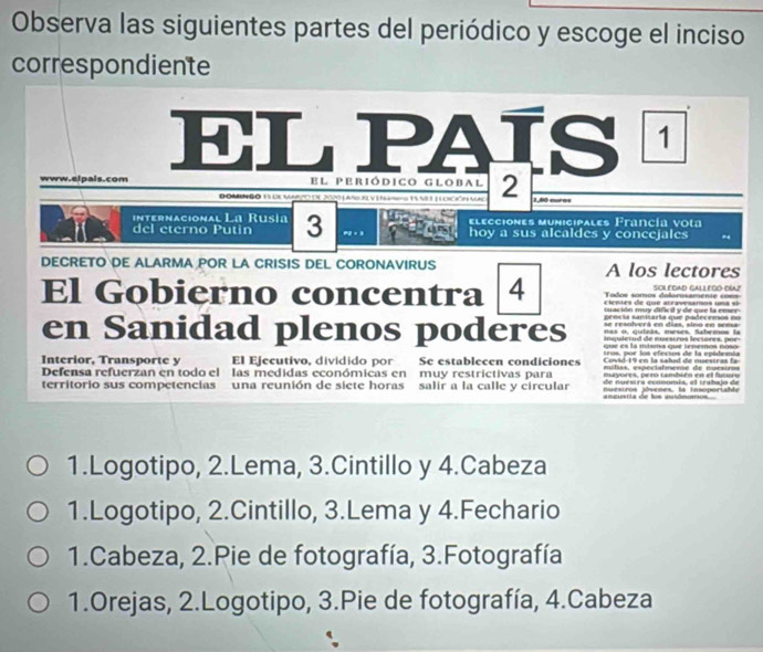 Observa las siguientes partes del periódico y escoge el inciso
correspondiente
EL PAÍS 1
www.elpais.com El periódico Global 2
D OMEN GO 13 DE MAO DE 2020 ( Añ XL V I N mro 15 VI T ( LÔN VN 150 muros
internacional La Rusia elecciones municipales Francía vota
del eterno Putin 3 e2 × 3 hoy a sus alcaldes y concejales
DECRETO DE ALARMA POR LA CRISIS DEL CORONAVIRUS A los lectores
Tadoa sómos dolorosaménié c= ScLedAD GAllegó Día2
El Gobierno concentra 4 cientes de que atravesarsos una sã 
t ación mar dif i y de me la emer 
en Sanidad plenos poderes aencía saniaría cue padecenós =
e resolerá en dias. stna en sm 
nas o, qulzás, meses, Sabemos la
e l a mtema cu e tenemos nos o 
Covid-19 en la salid de nuestras la
Interior, Transporte y El Ejecutivo, dividido por Se establecen condiciones mu tas, especialmene de nu esiro s 
munvores, orró también en el futaa
Defensa refuerzan en todo el las medidas económicas en muy restrictivas para e sira enn om is , e t aba io d e
territorio sus competencias una reunión de siete horas salir a la calle y circular nuestros jóvenes, la insoportable
ameuria de los autômomos
1.Logotipo, 2.Lema, 3.Cintillo y 4.Cabeza
1.Logotipo, 2.Cintillo, 3.Lema y 4.Fechario
1.Cabeza, 2.Pie de fotografía, 3.Fotografía
1.Orejas, 2.Logotipo, 3.Pie de fotografía, 4.Cabeza