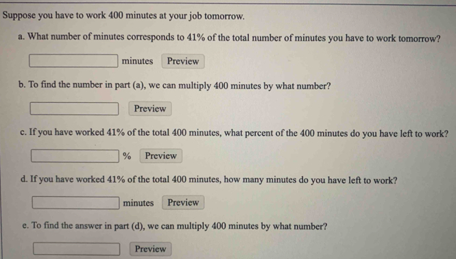 Suppose you have to work 400 minutes at your job tomorrow. 
a. What number of minutes corresponds to 41% of the total number of minutes you have to work tomorrow?
minutes Preview 
b. To find the number in part (a), we can multiply 400 minutes by what number? 
Preview 
c. If you have worked 41% of the total 400 minutes, what percent of the 400 minutes do you have left to work?
% Preview 
d. If you have worked 41% of the total 400 minutes, how many minutes do you have left to work?
minutes Preview 
e. To find the answer in part (d), we can multiply 400 minutes by what number? 
Preview