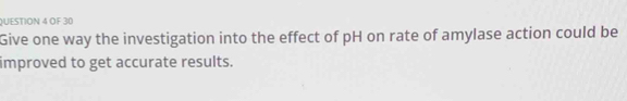 OF 30 
Give one way the investigation into the effect of pH on rate of amylase action could be 
improved to get accurate results.