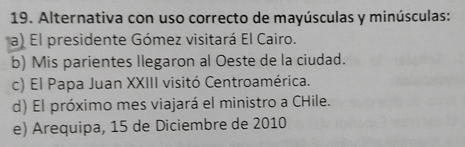 Alternativa con uso correcto de mayúsculas y minúsculas:
a) El presidente Gómez visitará El Cairo.
b) Mis parientes llegaron al Oeste de la ciudad.
c) El Papa Juan XXIII visitó Centroamérica.
d) El próximo mes viajará el ministro a CHile.
e) Arequipa, 15 de Diciembre de 2010