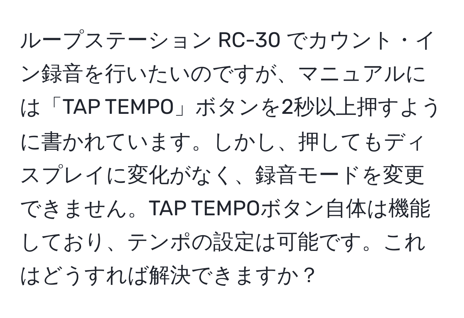 ループステーション RC-30 でカウント・イン録音を行いたいのですが、マニュアルには「TAP TEMPO」ボタンを2秒以上押すように書かれています。しかし、押してもディスプレイに変化がなく、録音モードを変更できません。TAP TEMPOボタン自体は機能しており、テンポの設定は可能です。これはどうすれば解決できますか？