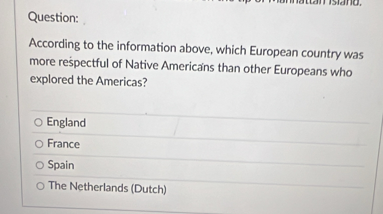 siand.
Question:
According to the information above, which European country was
more reśpectful of Native Americans than other Europeans who
explored the Americas?
England
France
Spain
The Netherlands (Dutch)