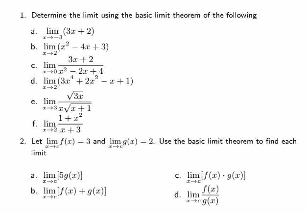 Determine the limit using the basic limit theorem of the following 
a. limlimits _xto -3(3x+2)
b. limlimits _xto 2(x^2-4x+3)
C. limlimits _xto 0 (3x+2)/x^2-2x+4 
d. limlimits _xto 2(3x^4+2x^2-x+1)
e. limlimits _xto 3 sqrt(3x)/xsqrt(x+1) 
f. limlimits _xto 2 (1+x^2)/x+3 
2. Let limlimits _xto cf(x)=3 and limlimits _xto cg(x)=2. Use the basic limit theorem to find each 
limit 
a . limlimits _xto c[5g(x)] limlimits _xto c[f(x)· g(x)]
c. 
b. limlimits _xto c[f(x)+g(x)]
d. limlimits _xto c f(x)/g(x) 