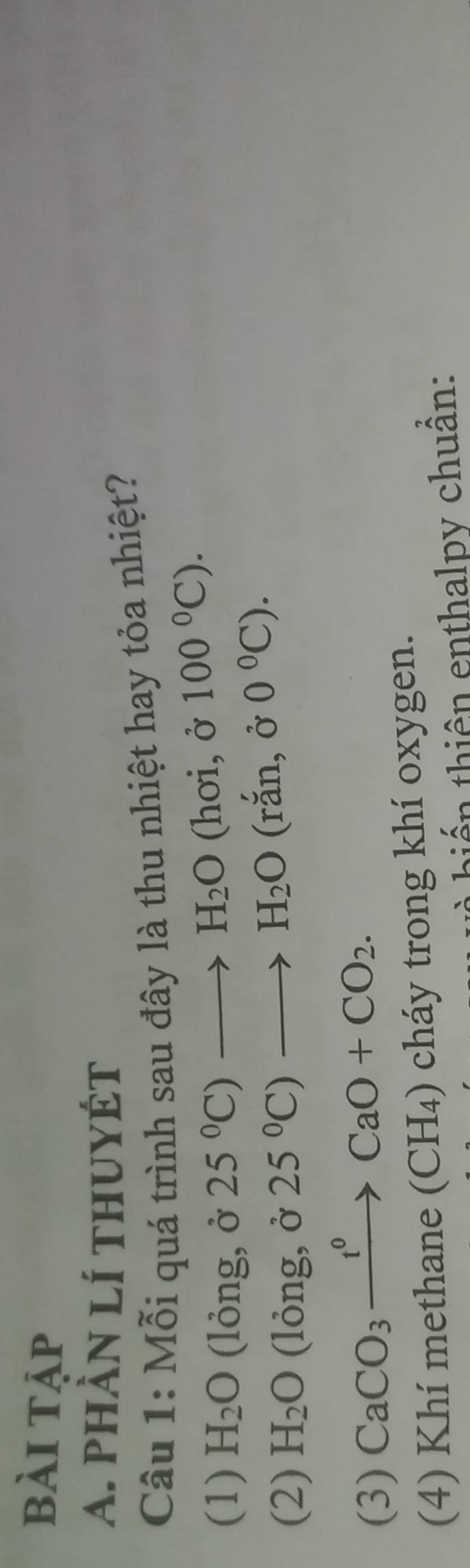 bài tập
A. phàn lí thuyÉt
Câu 1: Mỗi quá trình sau đây là thu nhiệt hay tỏa nhiệt?
(1) H_2O (lỏng, ở 25°C)to H_2O
(hoi,j100°C).
(2) H_2O (lỏng, ở 25°C)to H_2O(rdot an,delta 0°C).
(3) CaCO_3xrightarrow t^0CaO+CO_2. 
(4) Khí methane (CH₄) cháy trong khí oxygen.
à hiến thiên enthalpy chuân: