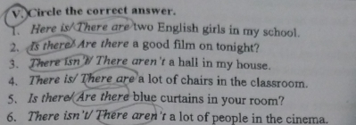 Circle the correct answer. 
. Here is There are two English girls in my school. 
2. Is there Are there a good film on tonight? 
3. There isnW There aren't a hall in my house. 
4. There is/There are a lot of chairs in the classroom. 
5. Is there Are there blue curtains in your room? 
6. There isn't/There aren't a lot of people in the cinema.