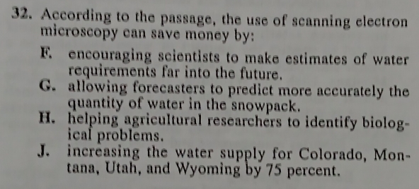 According to the passage, the use of scanning electron
microscopy can save money by:
F. encouraging scientists to make estimates of water
requirements far into the future.
G. allowing forecasters to predict more accurately the
quantity of water in the snowpack.
H. helping agricultural researchers to identify biolog-
ical problems.
J. increasing the water supply for Colorado, Mon-
tana, Utah, and Wyoming by 75 percent.