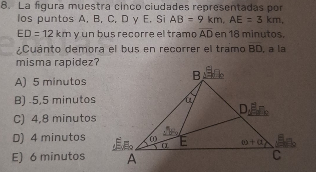 La figura muestra cinco ciudades representadas por
los puntos A, B, C, D y E. Si AB=9km,AE=3km,
ED=12km y un bus recorre el tramo overline AD en 18 minutos,
¿Cuánto demora el bus en recorrer el tramo overline BD , a la
misma rapidez?
A) 5 minutos
B) 5,5 minutos
C) 4,8 minutos
D) 4 minutos
E) 6 minutos