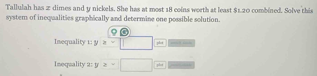 Tallulah has x dimes and y nickels. She has at most 18 coins worth at least $1.20 combined. Solve this 
system of inequalities graphically and determine one possible solution. 
Inequality 1:y≥ □ plot ==Ach Alad= 
Inequality 2:y≥ sim □ plot === a lile