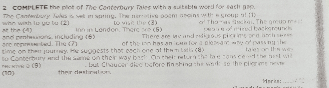 COMPLETE the plot of The Canterbury Tales with a suitable word for each gap. 
The Canterbury Tales is set in spring. The narrative poem begins with a group of (1) 
who wish to go to (2) to visit the (3) of Thomas Becket. The group men 
at the (4) Inn in London. There are (5) people of mixed backgrounds 
and professions, including (6) There are lay and religious pilgrims and both sexes 
are represented. The (7) of the inn has an idea for a pleasant way of passing the 
time on their journey. He suggests that each one of them tells (8) tales on the way 
to Canterbury and the same on their way back. On their return the tale considered the best will 
receive a (9) , but Chaucer died before finishing the work, so the pilgrims never 
(10) their destination. 
Marks:_