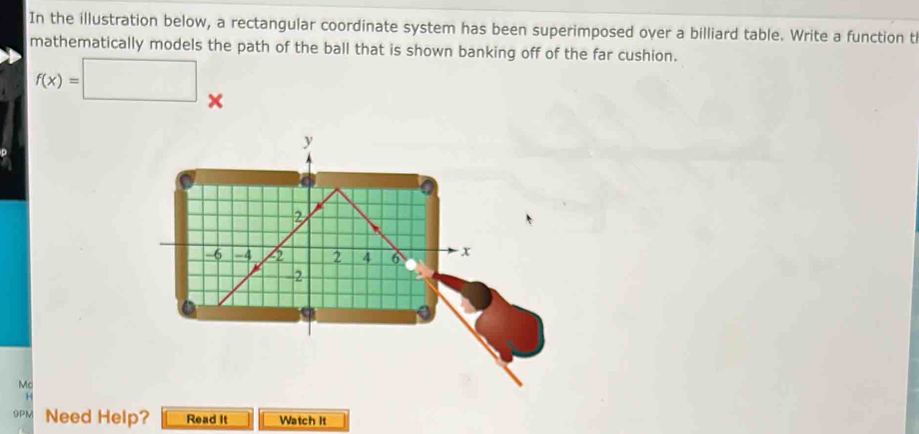 In the illustration below, a rectangular coordinate system has been superimposed over a billiard table. Write a function t 
mathematically models the path of the ball that is shown banking off of the far cushion.
f(x)=□ × 
Mc 
9PM Need Help? Read It Watch It