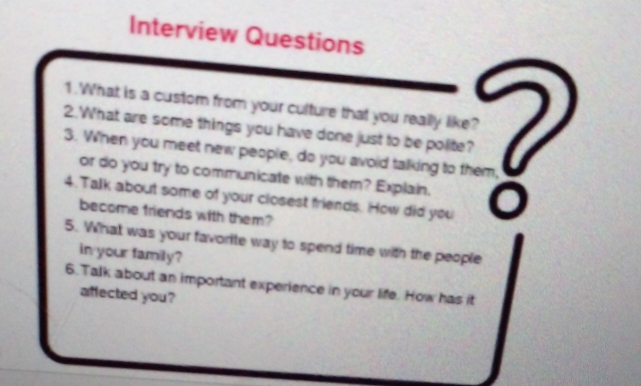 Interview Questions 
1. What is a custom from your culture that you really like? 
2.What are some things you have done just to be polite? 
3. When you meet new people, do you avoid talking to them, 
or do you try to communicate with them? Explain. 
4. Talk about some of your closest friends. How did you 
become friends with them? 
5. What was your favorite way to spend time with the people 
in your family? 
6. Talk about an important experience in your life. How has it 
affected you?