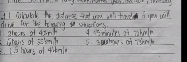 HE Iag,weerimonths. year, decade, cenrury 
LtI Calculale the distance that you will travel if you will 
drive for the following situations. 
1. 3hours at cokm/n 9. 45minutes at Tokmln
2. Ghours at sskmln 5. 3 hours at T8kmh
3. 1. 5 hours at ylokmin