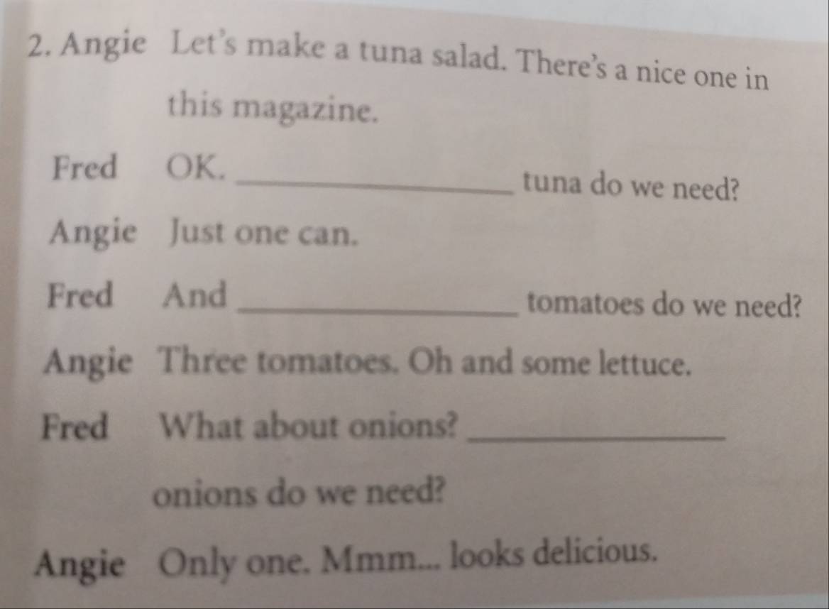 Angie Let’s make a tuna salad. There’s a nice one in 
this magazine. 
Fred OK. _tuna do we need? 
Angie Just one can. 
Fred And _tomatoes do we need? 
Angie Three tomatoes. Oh and some lettuce. 
Fred What about onions?_ 
onions do we need? 
Angie Only one. Mmm... looks delicious.